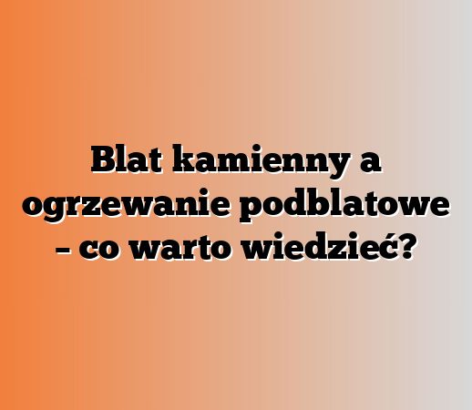 Blat kamienny a ogrzewanie podblatowe – co warto wiedzieć?