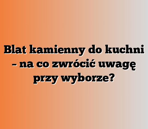Blat kamienny do kuchni – na co zwrócić uwagę przy wyborze?