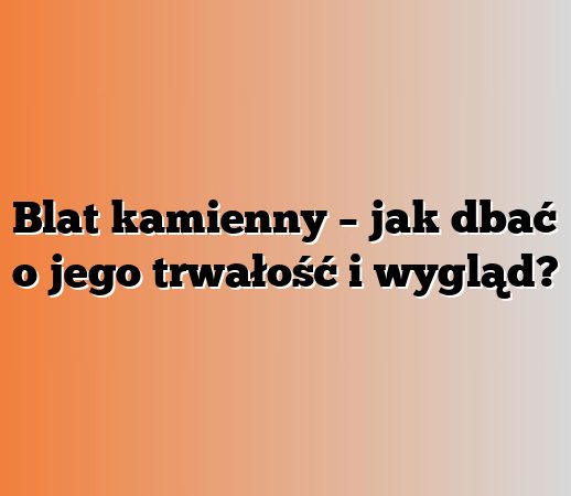Blat kamienny – jak dbać o jego trwałość i wygląd?