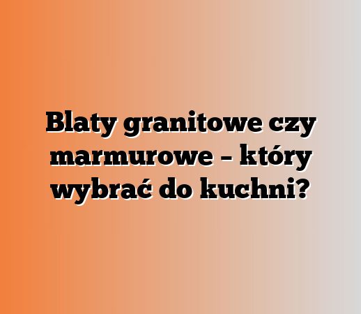 Blaty granitowe czy marmurowe – który wybrać do kuchni?