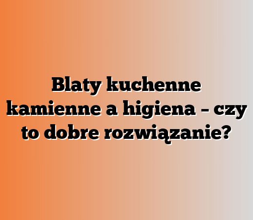 Blaty kuchenne kamienne a higiena – czy to dobre rozwiązanie?