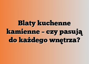 Blaty kuchenne kamienne – czy pasują do każdego wnętrza?