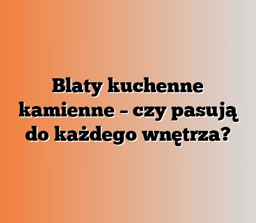 Blaty kuchenne kamienne – czy pasują do każdego wnętrza?