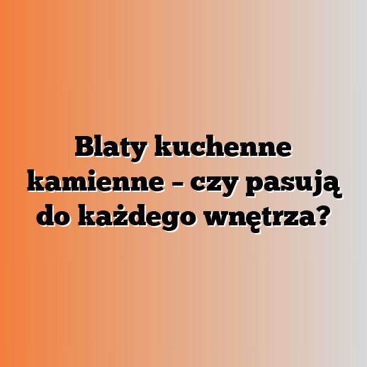 Blaty kuchenne kamienne – czy pasują do każdego wnętrza?