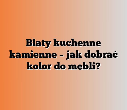 Blaty kuchenne kamienne – jak dobrać kolor do mebli?