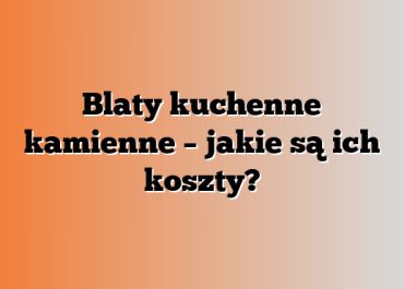 Blaty kuchenne kamienne – jakie są ich koszty?