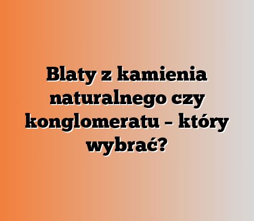 Blaty z kamienia naturalnego czy konglomeratu – który wybrać?