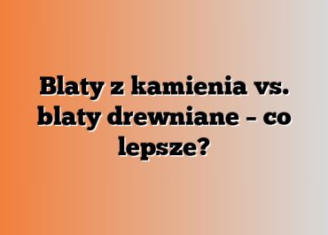 Blaty z kamienia vs. blaty drewniane – co lepsze?