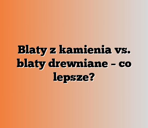 Blaty z kamienia vs. blaty drewniane – co lepsze?