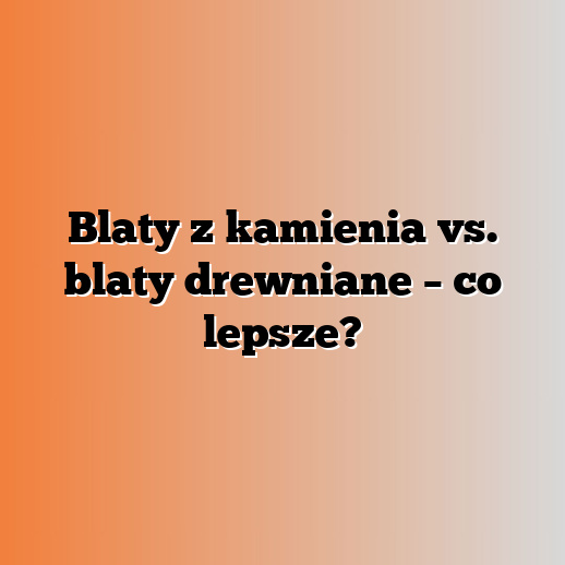 Blaty z kamienia vs. blaty drewniane – co lepsze?