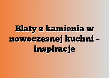 Blaty z kamienia w nowoczesnej kuchni – inspiracje