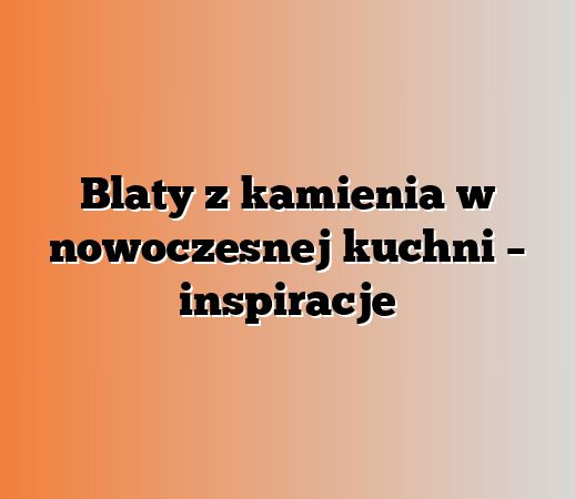 Blaty z kamienia w nowoczesnej kuchni – inspiracje