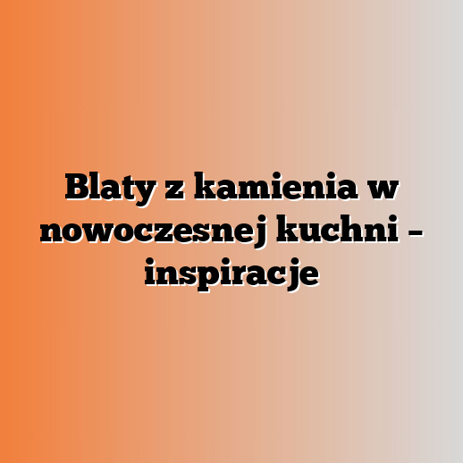 Blaty z kamienia w nowoczesnej kuchni – inspiracje