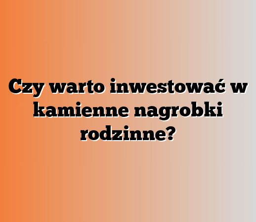 Czy warto inwestować w kamienne nagrobki rodzinne?