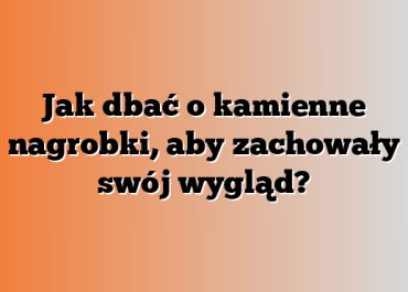 Jak dbać o kamienne nagrobki, aby zachowały swój wygląd?