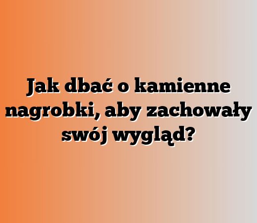 Jak dbać o kamienne nagrobki, aby zachowały swój wygląd?