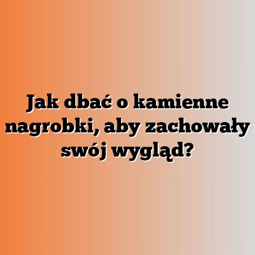 Jak dbać o kamienne nagrobki, aby zachowały swój wygląd?