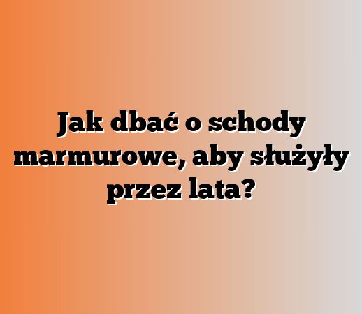Jak dbać o schody marmurowe, aby służyły przez lata?