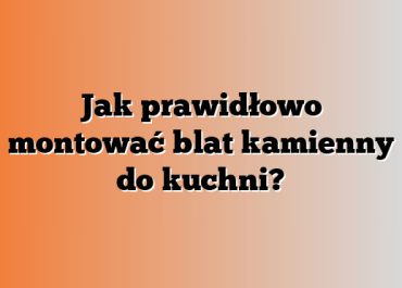 Jak prawidłowo montować blat kamienny do kuchni?