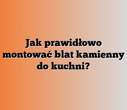 Jak prawidłowo montować blat kamienny do kuchni?