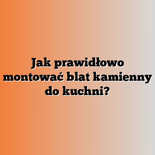 Jak prawidłowo montować blat kamienny do kuchni?