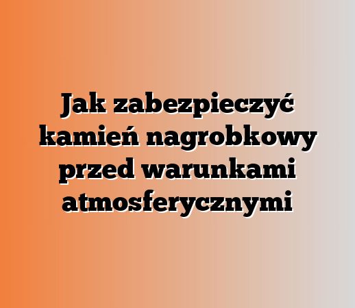 Jak zabezpieczyć kamień nagrobkowy przed warunkami atmosferycznymi