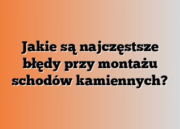 Jakie są najczęstsze błędy przy montażu schodów kamiennych?