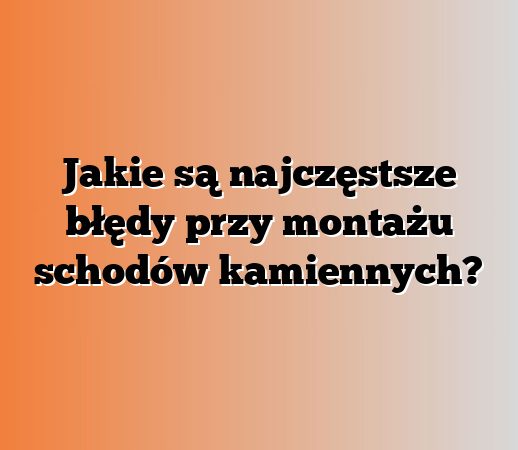 Jakie są najczęstsze błędy przy montażu schodów kamiennych?