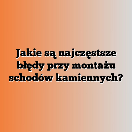 Jakie są najczęstsze błędy przy montażu schodów kamiennych?