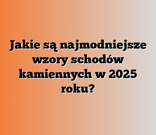 Jakie są najmodniejsze wzory schodów kamiennych w 2025 roku?