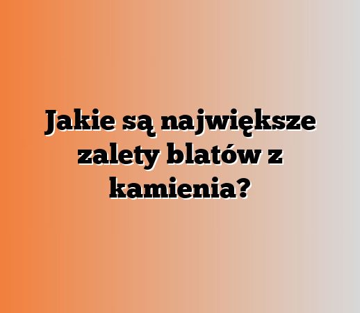 Jakie są największe zalety blatów z kamienia?
