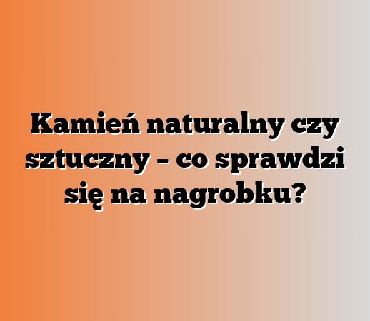 Kamień naturalny czy sztuczny – co sprawdzi się na nagrobku?