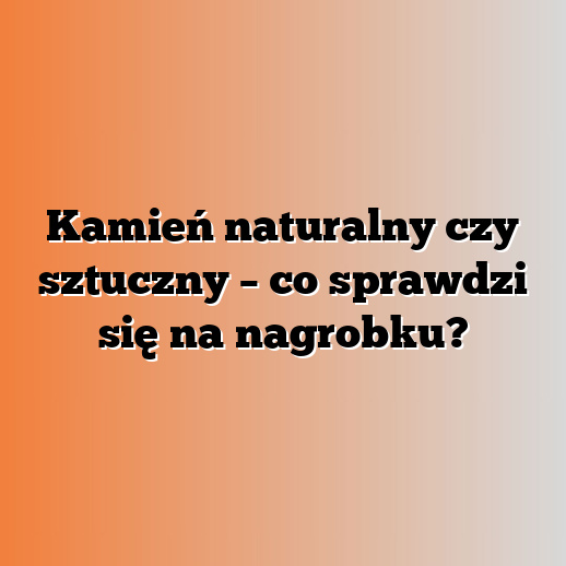 Kamień naturalny czy sztuczny – co sprawdzi się na nagrobku?