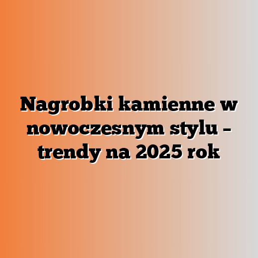 Nagrobki kamienne w nowoczesnym stylu – trendy na 2025 rok