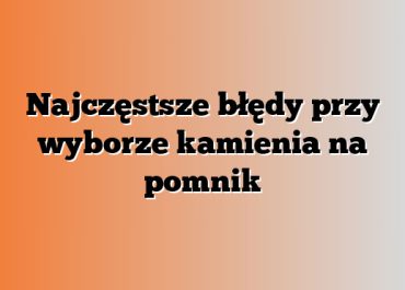 Najczęstsze błędy przy wyborze kamienia na pomnik