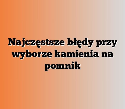 Najczęstsze błędy przy wyborze kamienia na pomnik