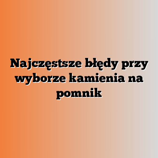 Najczęstsze błędy przy wyborze kamienia na pomnik