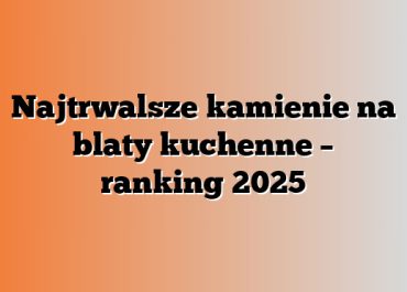 Najtrwalsze kamienie na blaty kuchenne – ranking 2025