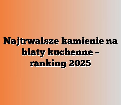 Najtrwalsze kamienie na blaty kuchenne – ranking 2025