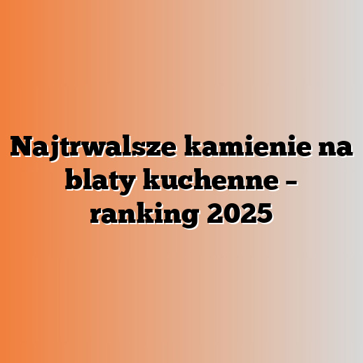 Najtrwalsze kamienie na blaty kuchenne – ranking 2025