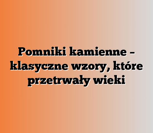 Pomniki kamienne – klasyczne wzory, które przetrwały wieki