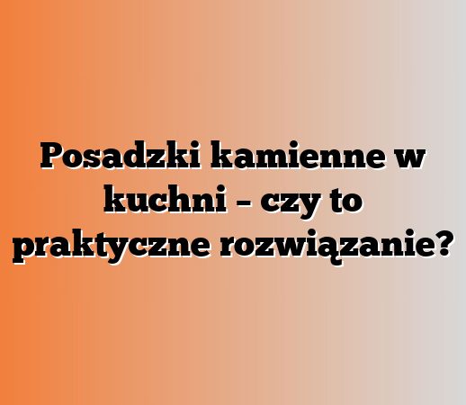 Posadzki kamienne w kuchni – czy to praktyczne rozwiązanie?