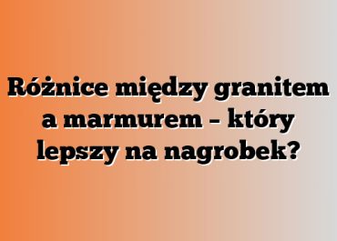Różnice między granitem a marmurem – który lepszy na nagrobek?