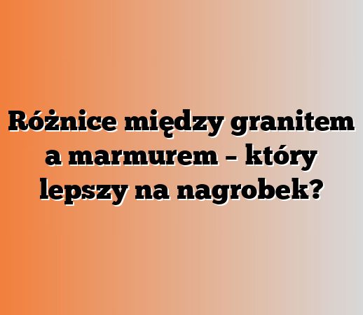 Różnice między granitem a marmurem – który lepszy na nagrobek?