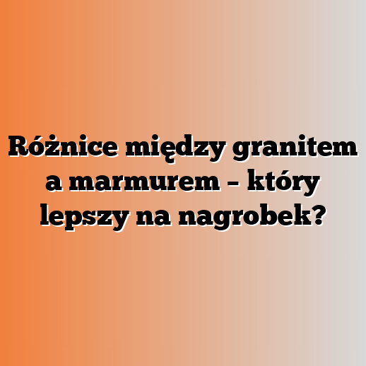 Różnice między granitem a marmurem – który lepszy na nagrobek?