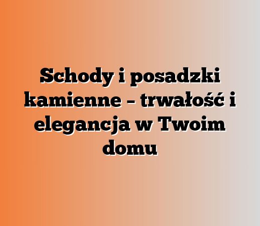 Schody i posadzki kamienne – trwałość i elegancja w Twoim domu