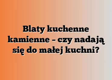 Blaty kuchenne kamienne – czy nadają się do małej kuchni?