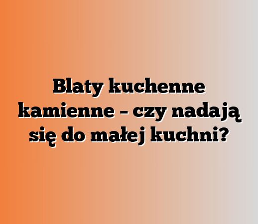 Blaty kuchenne kamienne – czy nadają się do małej kuchni?