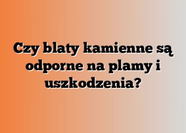 Czy blaty kamienne są odporne na plamy i uszkodzenia?