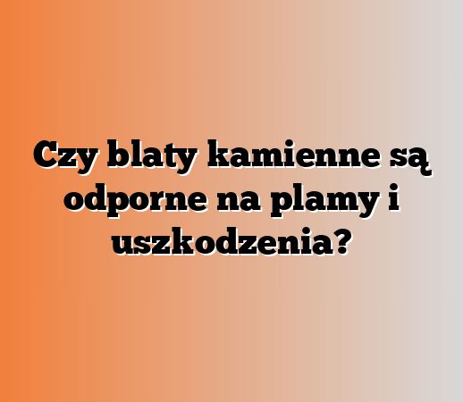 Czy blaty kamienne są odporne na plamy i uszkodzenia?